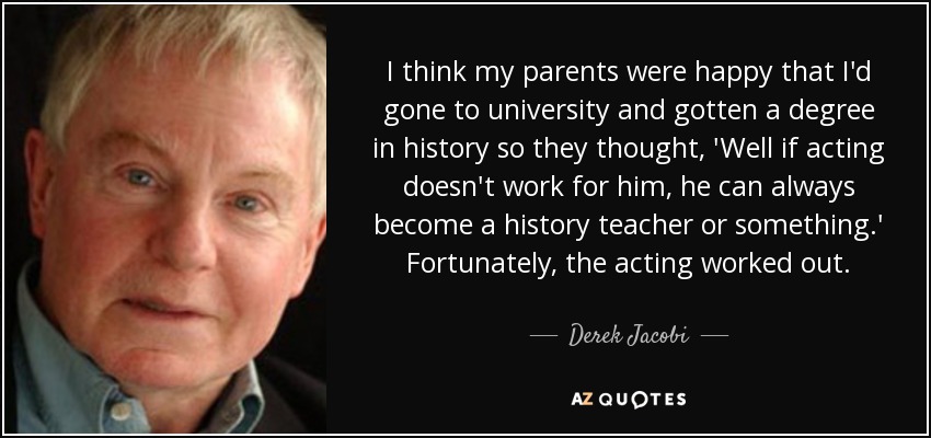 I think my parents were happy that I'd gone to university and gotten a degree in history so they thought, 'Well if acting doesn't work for him, he can always become a history teacher or something.' Fortunately, the acting worked out. - Derek Jacobi