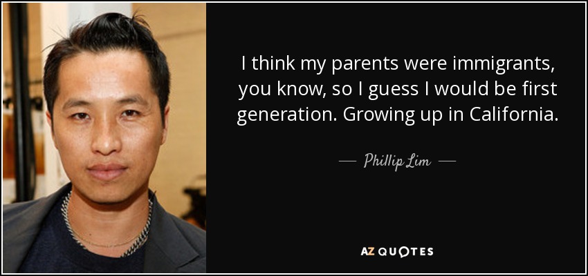 I think my parents were immigrants, you know, so I guess I would be first generation. Growing up in California. - Phillip Lim