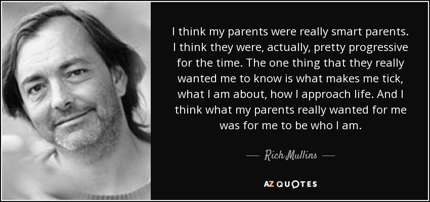 I think my parents were really smart parents. I think they were, actually, pretty progressive for the time. The one thing that they really wanted me to know is what makes me tick, what I am about, how I approach life. And I think what my parents really wanted for me was for me to be who I am. - Rich Mullins