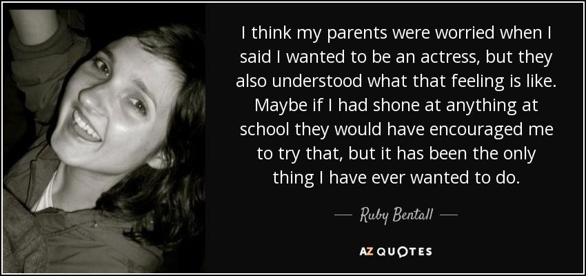 I think my parents were worried when I said I wanted to be an actress, but they also understood what that feeling is like. Maybe if I had shone at anything at school they would have encouraged me to try that, but it has been the only thing I have ever wanted to do. - Ruby Bentall