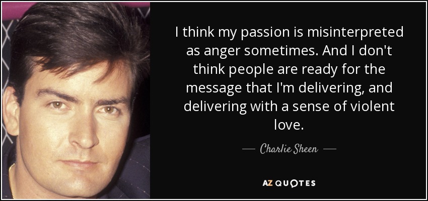 I think my passion is misinterpreted as anger sometimes. And I don't think people are ready for the message that I'm delivering, and delivering with a sense of violent love. - Charlie Sheen