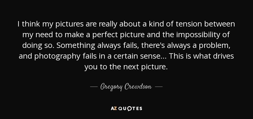 I think my pictures are really about a kind of tension between my need to make a perfect picture and the impossibility of doing so. Something always fails, there's always a problem, and photography fails in a certain sense... This is what drives you to the next picture. - Gregory Crewdson