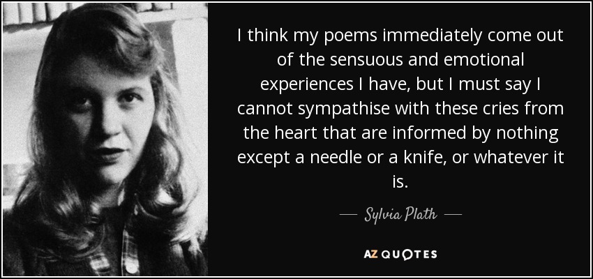 I think my poems immediately come out of the sensuous and emotional experiences I have, but I must say I cannot sympathise with these cries from the heart that are informed by nothing except a needle or a knife, or whatever it is. - Sylvia Plath