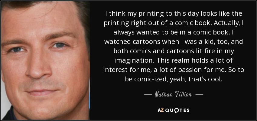 I think my printing to this day looks like the printing right out of a comic book. Actually, I always wanted to be in a comic book. I watched cartoons when I was a kid, too, and both comics and cartoons lit fire in my imagination. This realm holds a lot of interest for me, a lot of passion for me. So to be comic-ized, yeah, that's cool. - Nathan Fillion