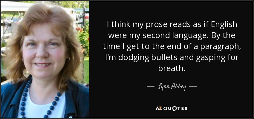 I think my prose reads as if English were my second language. By the time I get to the end of a paragraph, I'm dodging bullets and gasping for breath. - Lynn Abbey