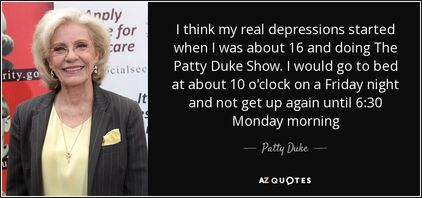 I think my real depressions started when I was about 16 and doing The Patty Duke Show. I would go to bed at about 10 o'clock on a Friday night and not get up again until 6:30 Monday morning - Patty Duke