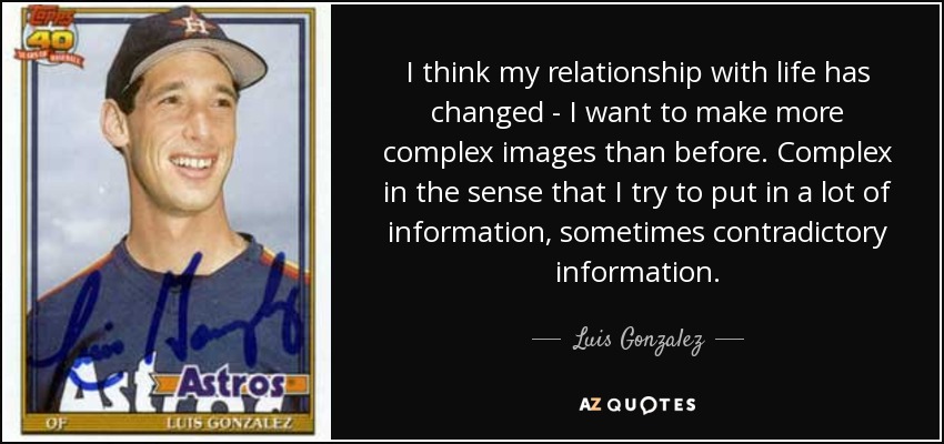 I think my relationship with life has changed - I want to make more complex images than before. Complex in the sense that I try to put in a lot of information, sometimes contradictory information. - Luis Gonzalez