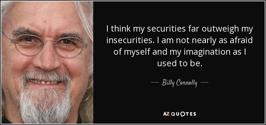 I think my securities far outweigh my insecurities. I am not nearly as afraid of myself and my imagination as I used to be. - Billy Connolly