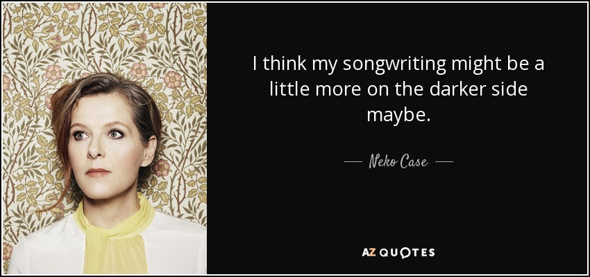 I think my songwriting might be a little more on the darker side maybe. - Neko Case