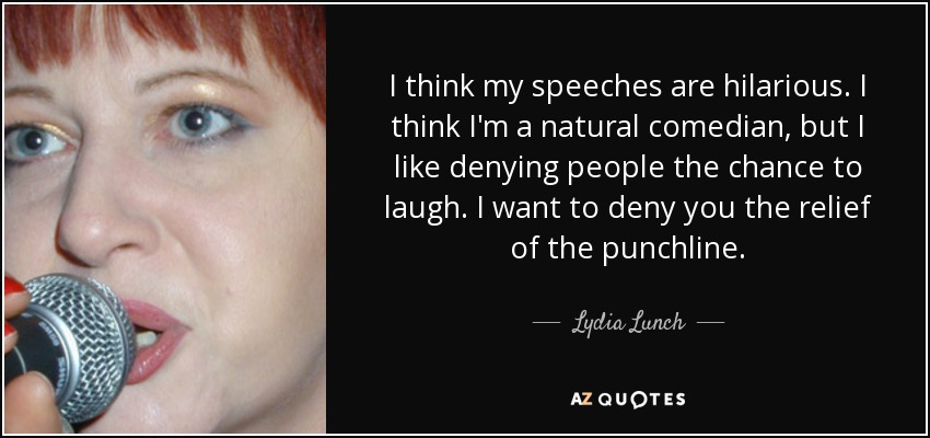 I think my speeches are hilarious. I think I'm a natural comedian, but I like denying people the chance to laugh. I want to deny you the relief of the punchline. - Lydia Lunch