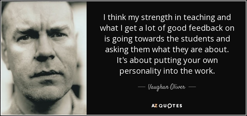 I think my strength in teaching and what I get a lot of good feedback on is going towards the students and asking them what they are about. It's about putting your own personality into the work. - Vaughan Oliver