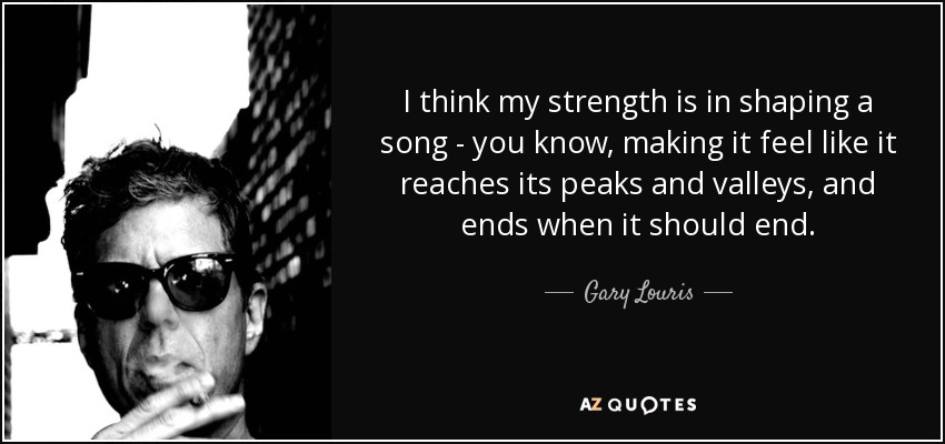 I think my strength is in shaping a song - you know, making it feel like it reaches its peaks and valleys, and ends when it should end. - Gary Louris