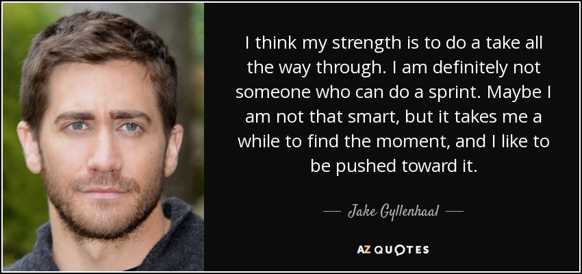 I think my strength is to do a take all the way through. I am definitely not someone who can do a sprint. Maybe I am not that smart, but it takes me a while to find the moment, and I like to be pushed toward it. - Jake Gyllenhaal