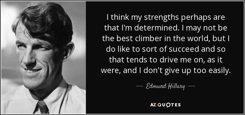 I think my strengths perhaps are that I'm determined. I may not be the best climber in the world, but I do like to sort of succeed and so that tends to drive me on, as it were, and I don't give up too easily. - Edmund Hillary
