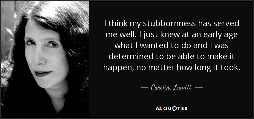 I think my stubbornness has served me well. I just knew at an early age what I wanted to do and I was determined to be able to make it happen, no matter how long it took. - Caroline Leavitt