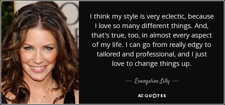 I think my style is very eclectic, because I love so many different things. And, that's true, too, in almost every aspect of my life. I can go from really edgy to tailored and professional, and I just love to change things up. - Evangeline Lilly