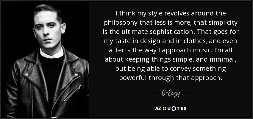 I think my style revolves around the philosophy that less is more, that simplicity is the ultimate sophistication. That goes for my taste in design and in clothes, and even affects the way I approach music. I'm all about keeping things simple, and minimal, but being able to convey something powerful through that approach. - G-Eazy