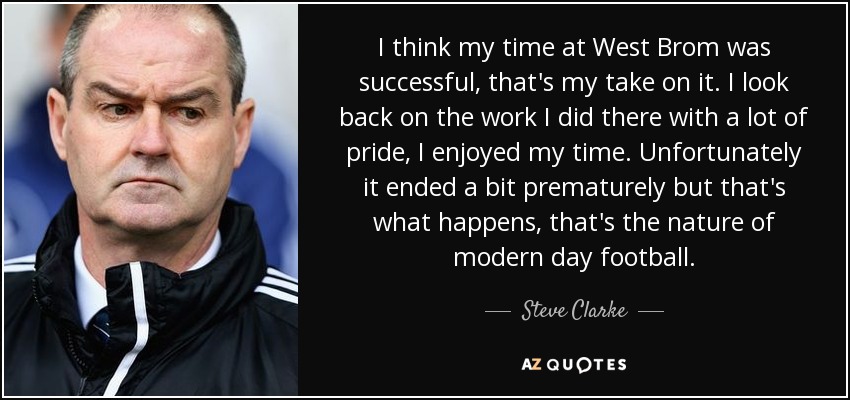 I think my time at West Brom was successful, that's my take on it. I look back on the work I did there with a lot of pride, I enjoyed my time. Unfortunately it ended a bit prematurely but that's what happens, that's the nature of modern day football. - Steve Clarke