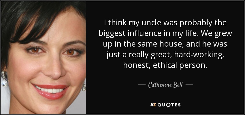 I think my uncle was probably the biggest influence in my life. We grew up in the same house, and he was just a really great, hard-working, honest, ethical person. - Catherine Bell