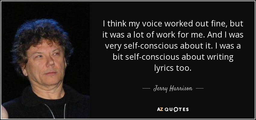 I think my voice worked out fine, but it was a lot of work for me. And I was very self-conscious about it. I was a bit self-conscious about writing lyrics too. - Jerry Harrison