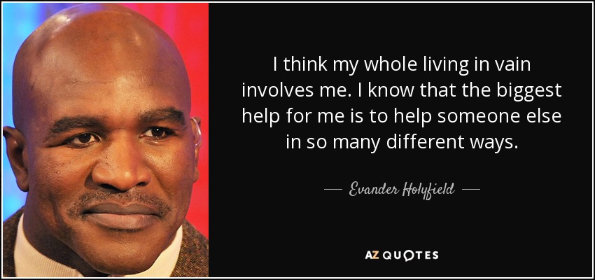 I think my whole living in vain involves me. I know that the biggest help for me is to help someone else in so many different ways. - Evander Holyfield