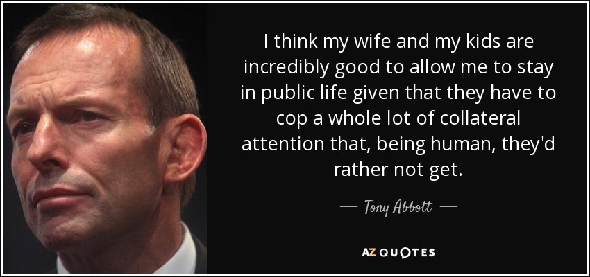 I think my wife and my kids are incredibly good to allow me to stay in public life given that they have to cop a whole lot of collateral attention that, being human, they'd rather not get. - Tony Abbott