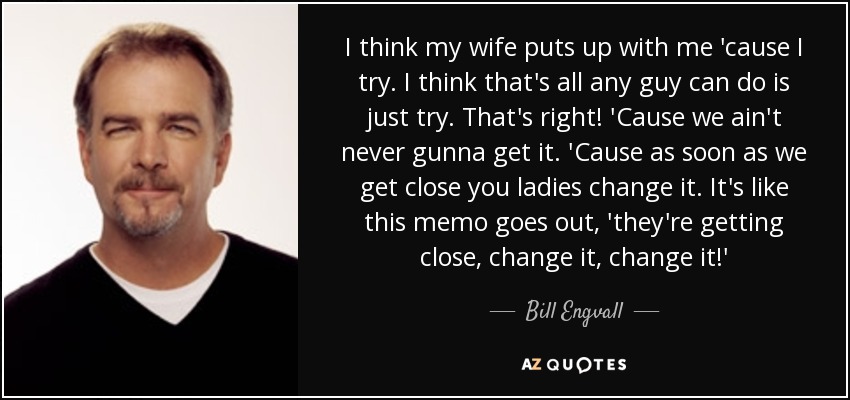 I think my wife puts up with me 'cause I try. I think that's all any guy can do is just try. That's right! 'Cause we ain't never gunna get it. 'Cause as soon as we get close you ladies change it. It's like this memo goes out, 'they're getting close, change it, change it!' - Bill Engvall