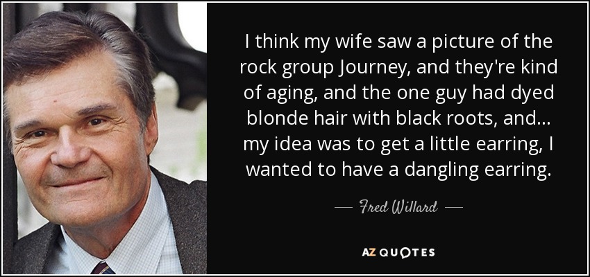 I think my wife saw a picture of the rock group Journey, and they're kind of aging, and the one guy had dyed blonde hair with black roots, and... my idea was to get a little earring, I wanted to have a dangling earring. - Fred Willard