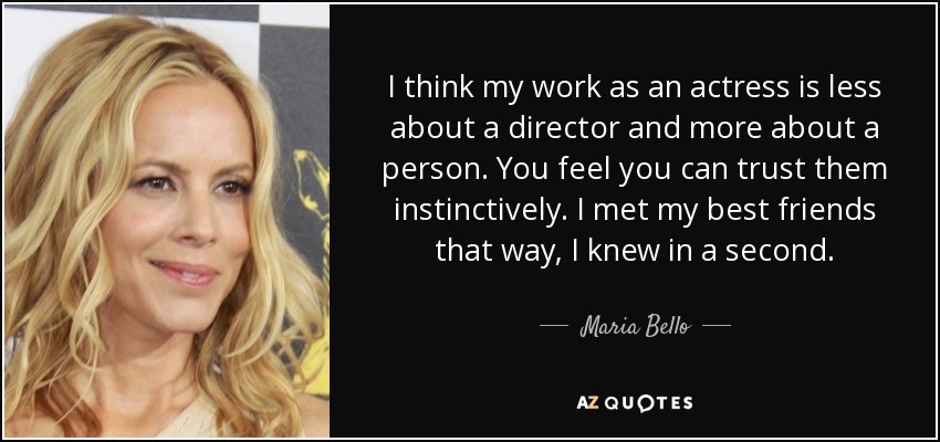 I think my work as an actress is less about a director and more about a person. You feel you can trust them instinctively. I met my best friends that way, I knew in a second. - Maria Bello