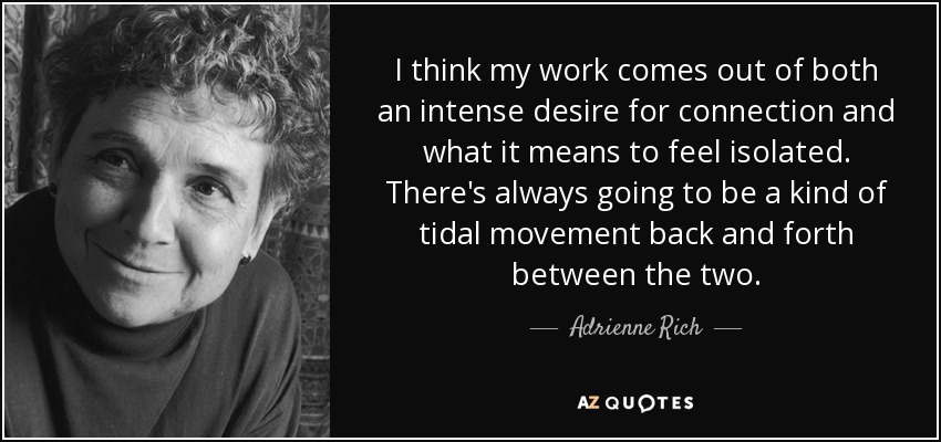 I think my work comes out of both an intense desire for connection and what it means to feel isolated. There's always going to be a kind of tidal movement back and forth between the two. - Adrienne Rich