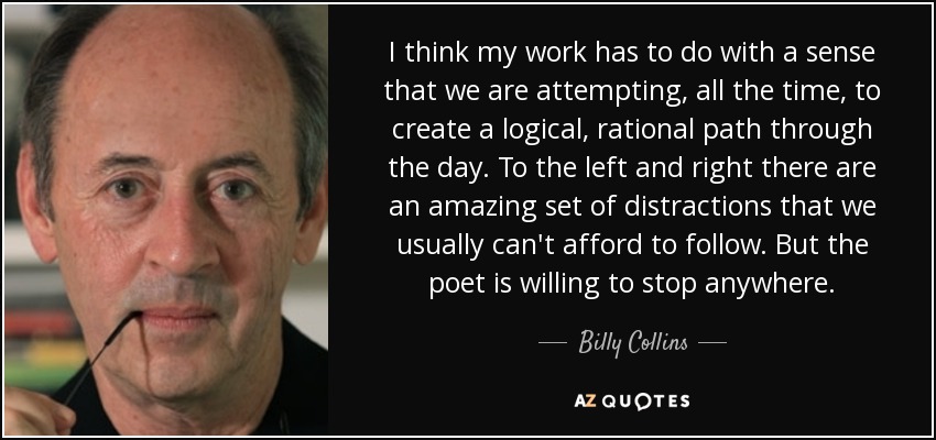 I think my work has to do with a sense that we are attempting, all the time, to create a logical, rational path through the day. To the left and right there are an amazing set of distractions that we usually can't afford to follow. But the poet is willing to stop anywhere. - Billy Collins
