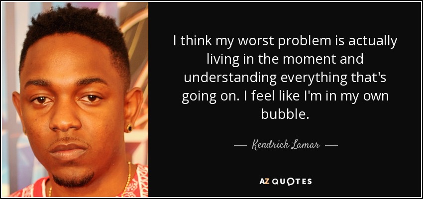 I think my worst problem is actually living in the moment and understanding everything that's going on. I feel like I'm in my own bubble. - Kendrick Lamar