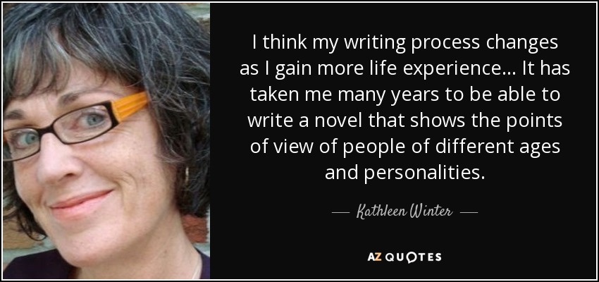 I think my writing process changes as I gain more life experience... It has taken me many years to be able to write a novel that shows the points of view of people of different ages and personalities. - Kathleen Winter