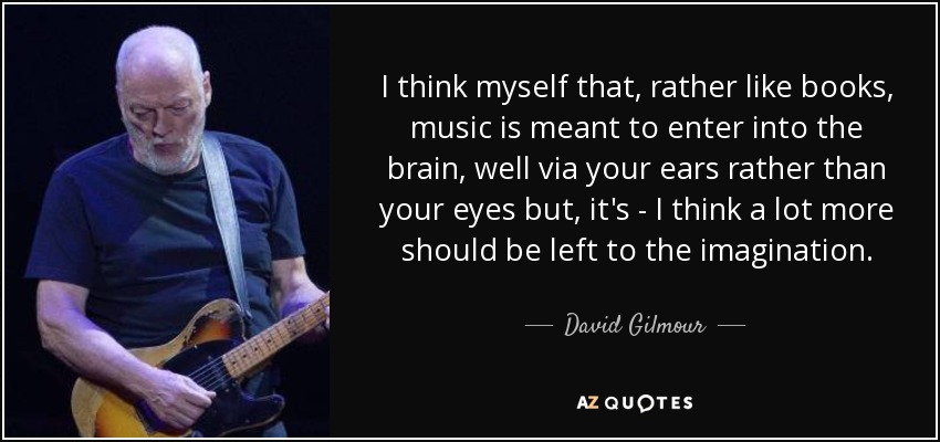 I think myself that, rather like books, music is meant to enter into the brain, well via your ears rather than your eyes but, it's - I think a lot more should be left to the imagination. - David Gilmour