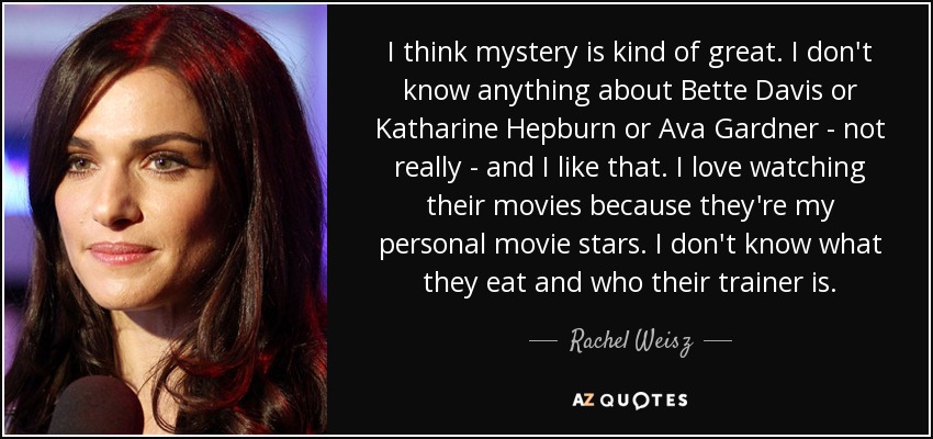 I think mystery is kind of great. I don't know anything about Bette Davis or Katharine Hepburn or Ava Gardner - not really - and I like that. I love watching their movies because they're my personal movie stars. I don't know what they eat and who their trainer is. - Rachel Weisz