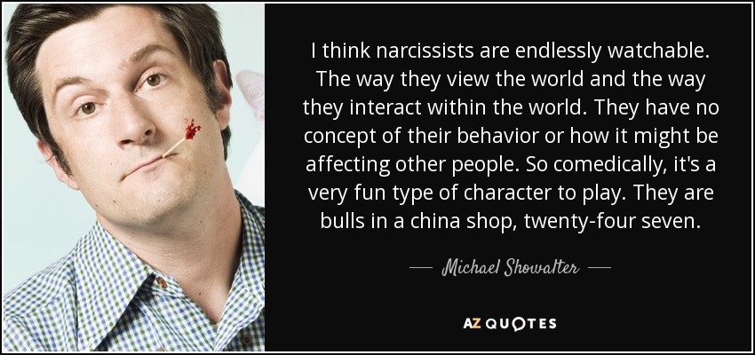 I think narcissists are endlessly watchable. The way they view the world and the way they interact within the world. They have no concept of their behavior or how it might be affecting other people. So comedically, it's a very fun type of character to play. They are bulls in a china shop, twenty-four seven. - Michael Showalter