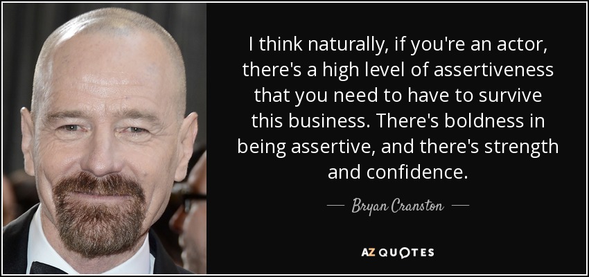 I think naturally, if you're an actor, there's a high level of assertiveness that you need to have to survive this business. There's boldness in being assertive, and there's strength and confidence. - Bryan Cranston