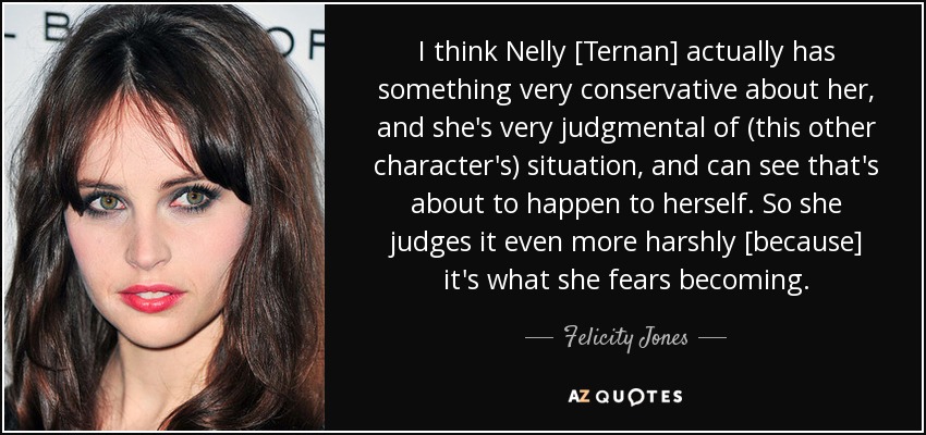 I think Nelly [Ternan] actually has something very conservative about her, and she's very judgmental of (this other character's) situation, and can see that's about to happen to herself. So she judges it even more harshly [because] it's what she fears becoming. - Felicity Jones