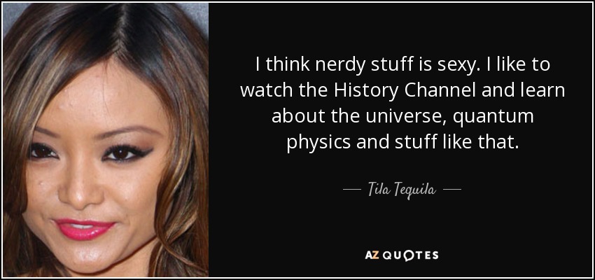 I think nerdy stuff is sexy. I like to watch the History Channel and learn about the universe, quantum physics and stuff like that. - Tila Tequila