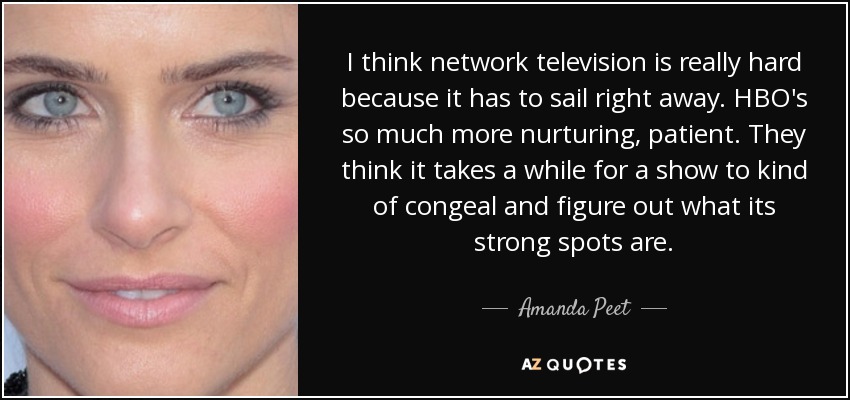 I think network television is really hard because it has to sail right away. HBO's so much more nurturing, patient. They think it takes a while for a show to kind of congeal and figure out what its strong spots are. - Amanda Peet