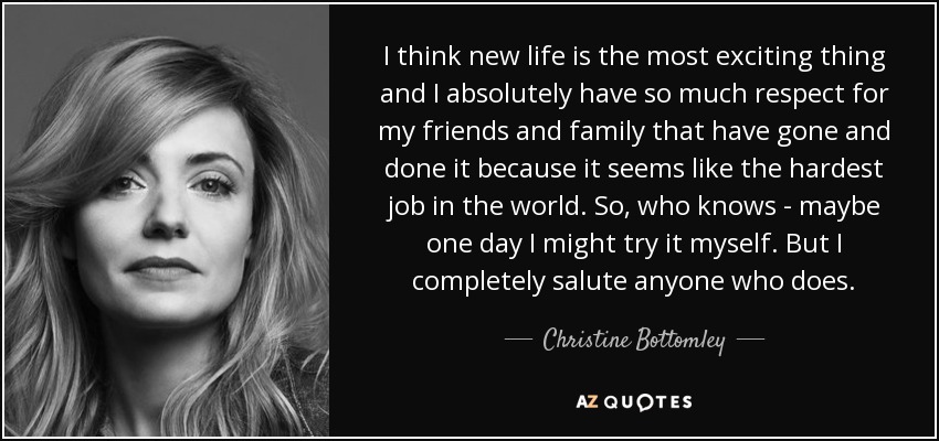I think new life is the most exciting thing and I absolutely have so much respect for my friends and family that have gone and done it because it seems like the hardest job in the world. So, who knows - maybe one day I might try it myself. But I completely salute anyone who does. - Christine Bottomley