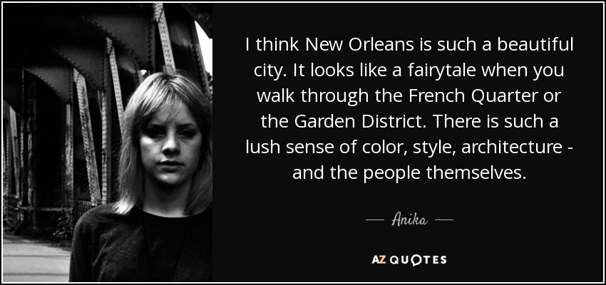 I think New Orleans is such a beautiful city. It looks like a fairytale when you walk through the French Quarter or the Garden District. There is such a lush sense of color, style, architecture - and the people themselves. - Anika