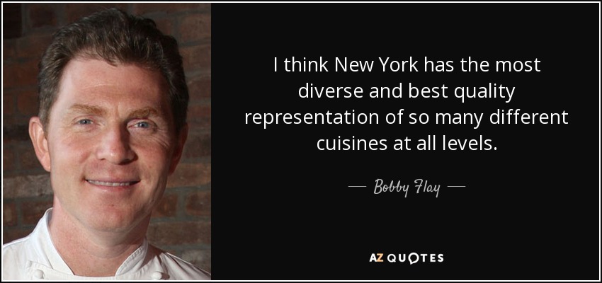 I think New York has the most diverse and best quality representation of so many different cuisines at all levels. - Bobby Flay