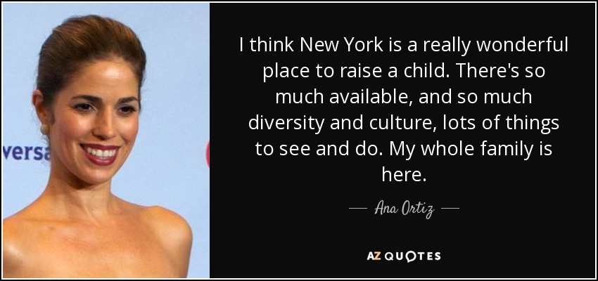 I think New York is a really wonderful place to raise a child. There's so much available, and so much diversity and culture, lots of things to see and do. My whole family is here. - Ana Ortiz