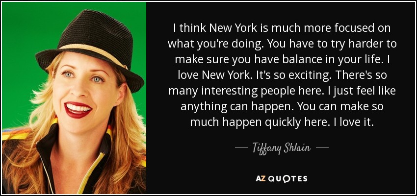 I think New York is much more focused on what you're doing. You have to try harder to make sure you have balance in your life. I love New York. It's so exciting. There's so many interesting people here. I just feel like anything can happen. You can make so much happen quickly here. I love it. - Tiffany Shlain