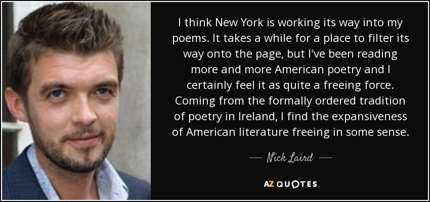 I think New York is working its way into my poems. It takes a while for a place to filter its way onto the page, but I've been reading more and more American poetry and I certainly feel it as quite a freeing force. Coming from the formally ordered tradition of poetry in Ireland, I find the expansiveness of American literature freeing in some sense. - Nick Laird