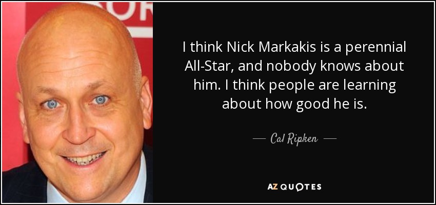 I think Nick Markakis is a perennial All-Star, and nobody knows about him. I think people are learning about how good he is. - Cal Ripken, Jr.