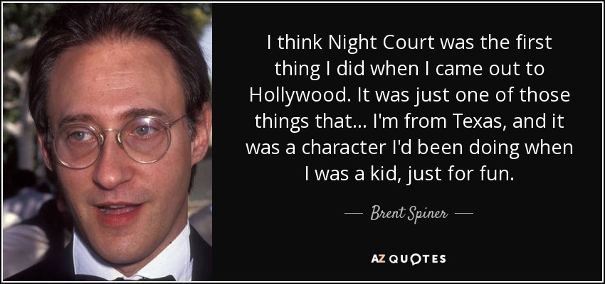 I think Night Court was the first thing I did when I came out to Hollywood. It was just one of those things that... I'm from Texas, and it was a character I'd been doing when I was a kid, just for fun. - Brent Spiner