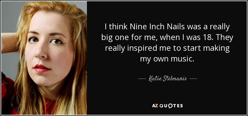 I think Nine Inch Nails was a really big one for me, when I was 18. They really inspired me to start making my own music. - Katie Stelmanis