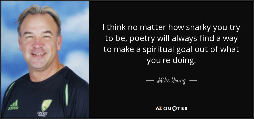 I think no matter how snarky you try to be, poetry will always find a way to make a spiritual goal out of what you're doing. - Mike Young